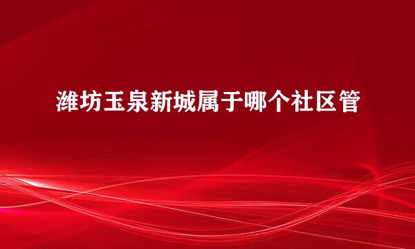 潍坊玉泉新城属于哪个社区管