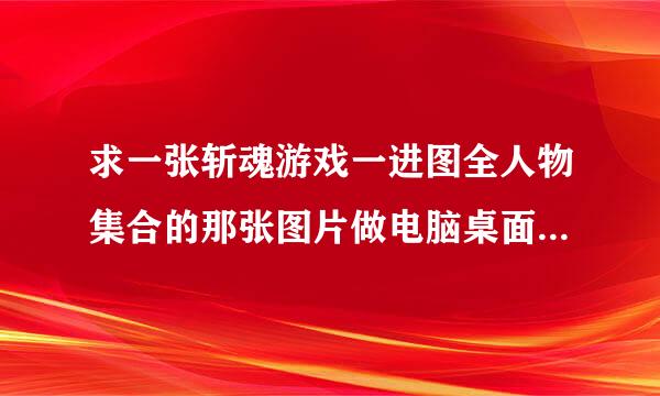 求一张斩魂游戏一进图全人物集合的那张图片做电脑桌面壁纸要高清的 高清的