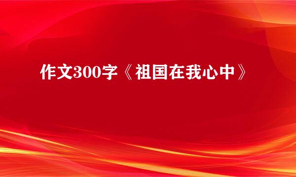 作文300字《祖国在我心中》