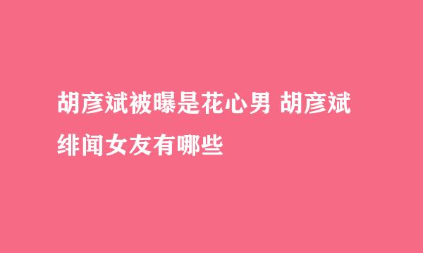 胡彦斌被曝是花心男 胡彦斌绯闻女友有哪些