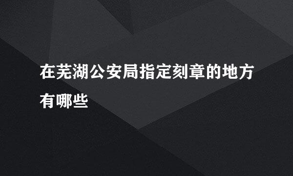 在芜湖公安局指定刻章的地方有哪些