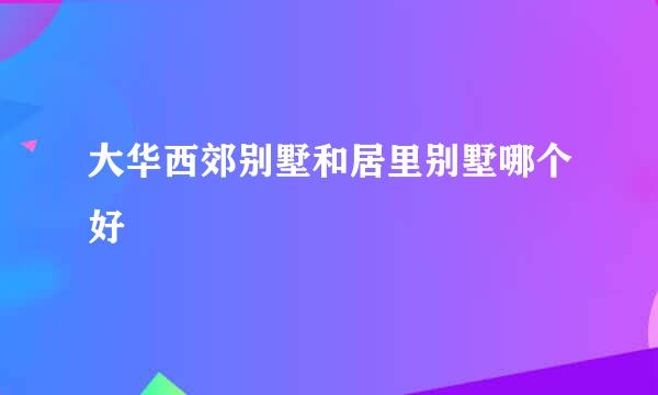 大华西郊别墅和居里别墅哪个好