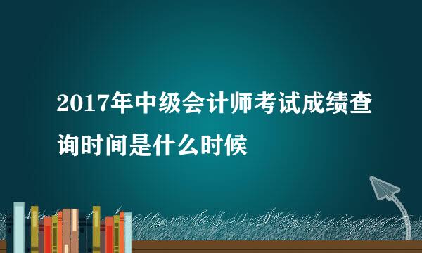 2017年中级会计师考试成绩查询时间是什么时候