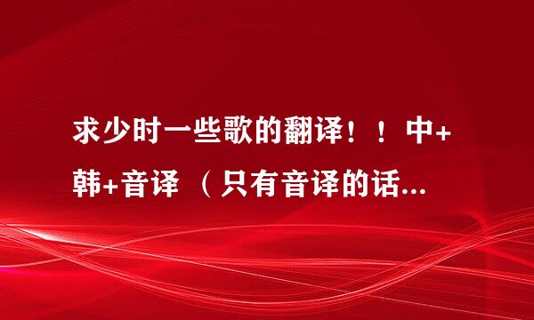 求少时一些歌的翻译！！中+韩+音译 （只有音译的话也凑合着吧 =。=)