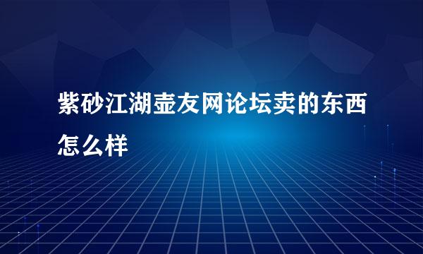 紫砂江湖壶友网论坛卖的东西怎么样