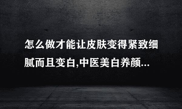 怎么做才能让皮肤变得紧致细腻而且变白,中医美白养颜全方略?