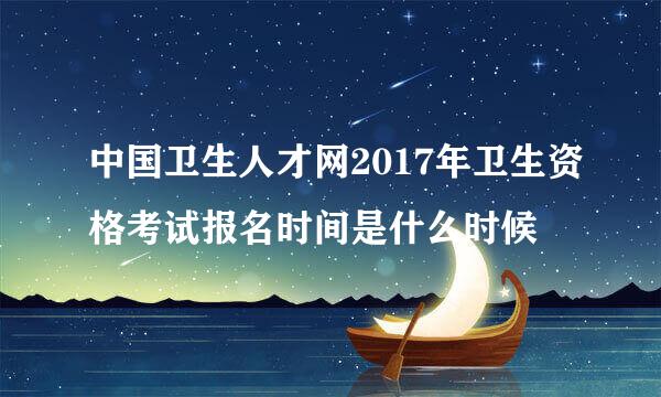 中国卫生人才网2017年卫生资格考试报名时间是什么时候