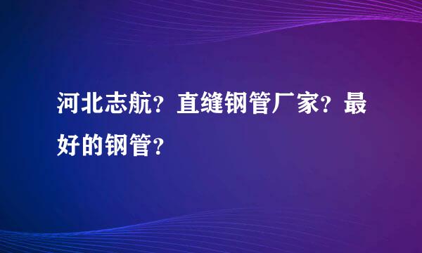 河北志航？直缝钢管厂家？最好的钢管？