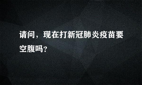 请问，现在打新冠肺炎疫苗要空腹吗？