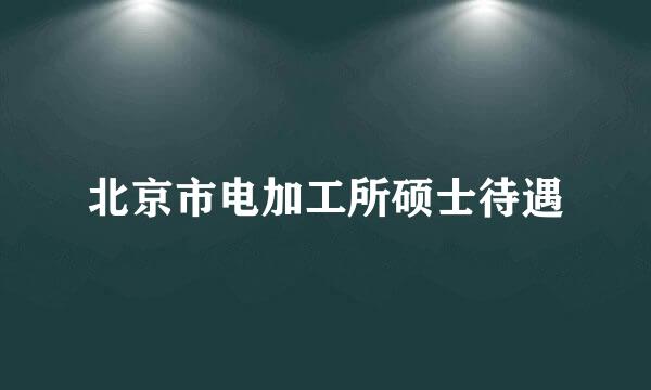 北京市电加工所硕士待遇