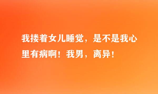 我搂着女儿睡觉，是不是我心里有病啊！我男，离异！