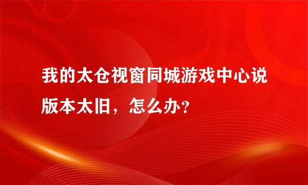 我的太仓视窗同城游戏中心说版本太旧，怎么办？