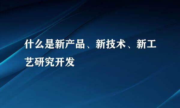 什么是新产品、新技术、新工艺研究开发