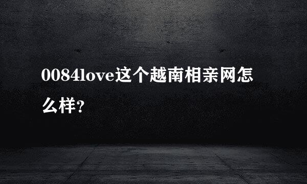 0084love这个越南相亲网怎么样？