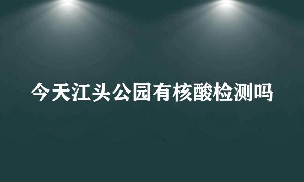 今天江头公园有核酸检测吗