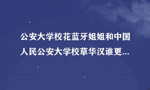 公安大学校花蓝牙姐姐和中国人民公安大学校草华汉谁更有钱 英雄哥华汉和蓝牙姐姐郑艺飞有什么联系