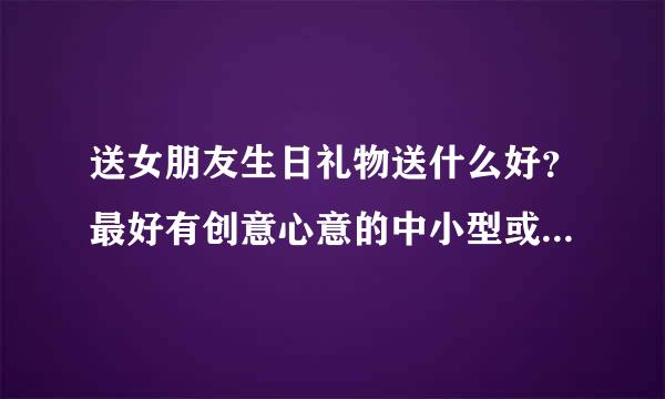 送女朋友生日礼物送什么好？最好有创意心意的中小型或小型礼物。都来看看，只要回答就有赞同！麻烦你们了