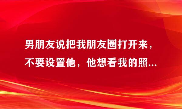 男朋友说把我朋友圈打开来，不要设置他，他想看我的照片，穿白色衣服的那个视频，打开给他看，这说明啥？