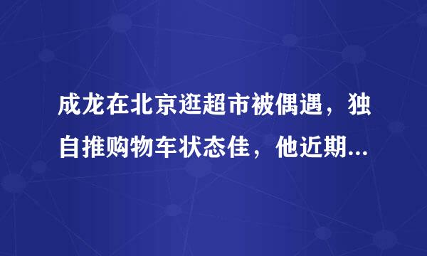 成龙在北京逛超市被偶遇，独自推购物车状态佳，他近期还有拍戏吗？