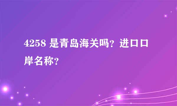 4258 是青岛海关吗？进口口岸名称？