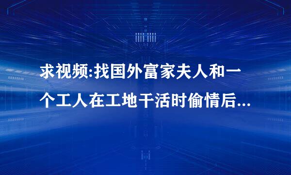 求视频:找国外富家夫人和一个工人在工地干活时偷情后跟工人私奔然后受尽折磨回来了电影