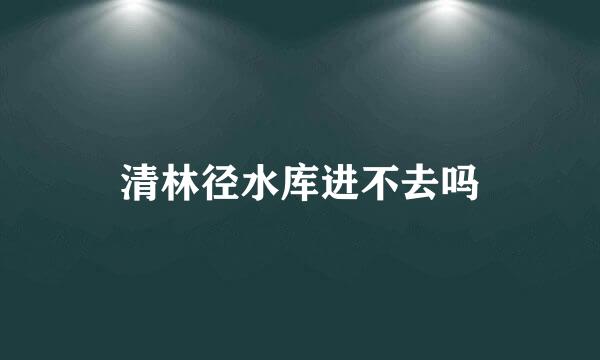 清林径水库进不去吗