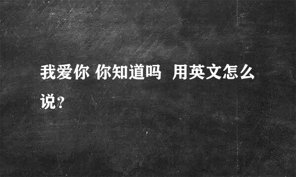 我爱你 你知道吗  用英文怎么说？