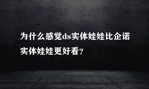 为什么感觉ds实体娃娃比企诺实体娃娃更好看？