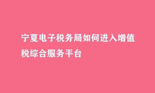 宁夏电子税务局如何进入增值税综合服务平台