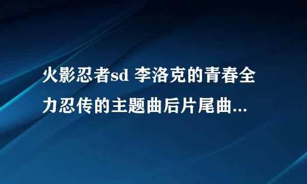 火影忍者sd 李洛克的青春全力忍传的主题曲后片尾曲，请发到563593064QQ。com