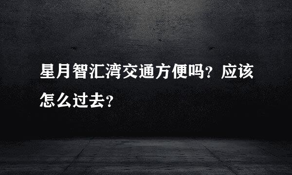 星月智汇湾交通方便吗？应该怎么过去？