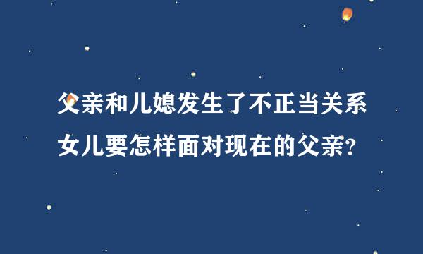 父亲和儿媳发生了不正当关系女儿要怎样面对现在的父亲？