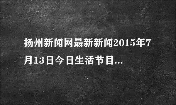 扬州新闻网最新新闻2015年7月13日今日生活节目主持人小六子真的死了吗？