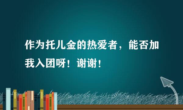 作为托儿金的热爱者，能否加我入团呀！谢谢！