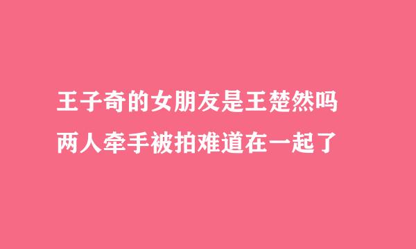 王子奇的女朋友是王楚然吗 两人牵手被拍难道在一起了