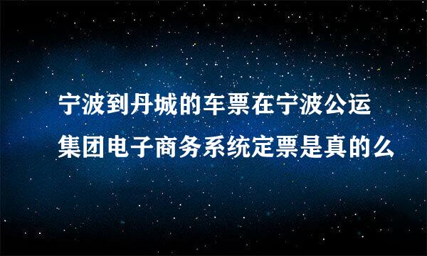 宁波到丹城的车票在宁波公运集团电子商务系统定票是真的么