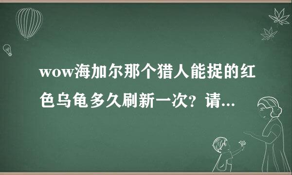 wow海加尔那个猎人能捉的红色乌龟多久刷新一次？请说任务怪的别来，已经当了2次小白鼠了，痛恨顺口开河