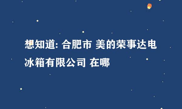 想知道: 合肥市 美的荣事达电冰箱有限公司 在哪