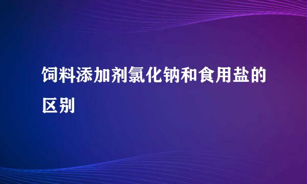 饲料添加剂氯化钠和食用盐的区别