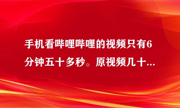 手机看哔哩哔哩的视频只有6分钟五十多秒。原视频几十分钟的在手机上看都是6分钟多。怎么回事？