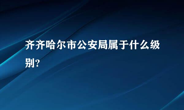 齐齐哈尔市公安局属于什么级别?