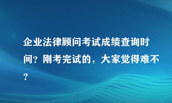 企业法律顾问考试成绩查询时间？刚考完试的，大家觉得难不？