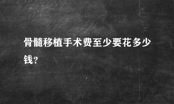 骨髓移植手术费至少要花多少钱？