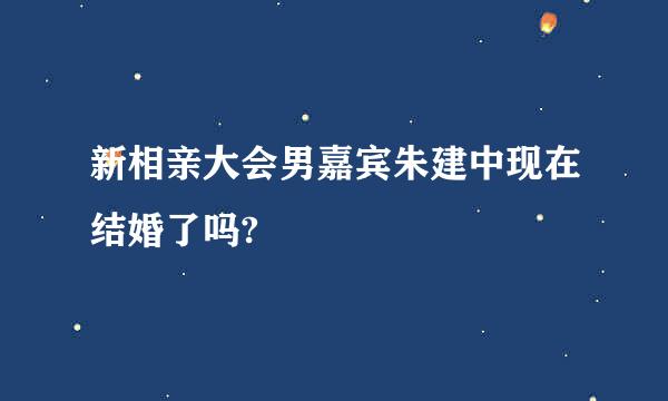 新相亲大会男嘉宾朱建中现在结婚了吗?