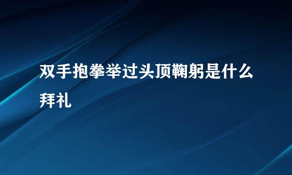 双手抱拳举过头顶鞠躬是什么拜礼