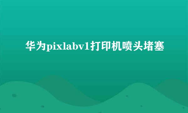 华为pixlabv1打印机喷头堵塞