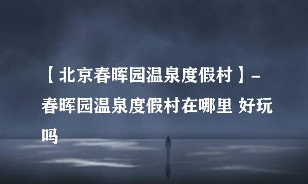 【北京春晖园温泉度假村】-春晖园温泉度假村在哪里 好玩吗