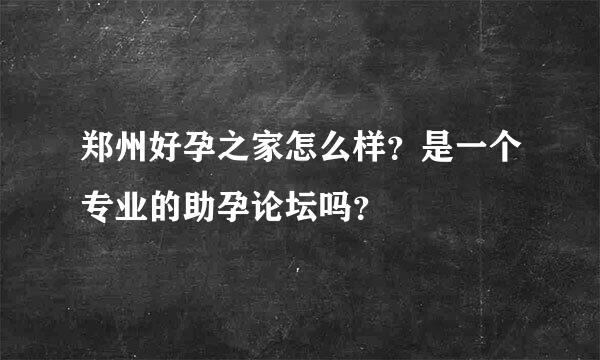 郑州好孕之家怎么样？是一个专业的助孕论坛吗？