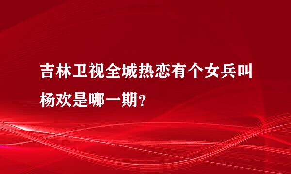 吉林卫视全城热恋有个女兵叫杨欢是哪一期？