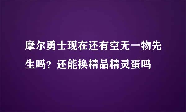 摩尔勇士现在还有空无一物先生吗？还能换精品精灵蛋吗